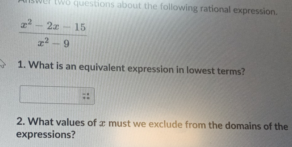 nswer two questions about the following rational expression.
 (x^2-2x-15)/x^2-9 
1. What is an equivalent expression in lowest terms? 
2. What values of x must we exclude from the domains of the 
expressions?