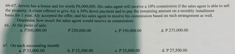 66-67. Jerwin has a house and lot worth P6,000,000. His sales agent will receive a 10% commission if the sales agent is able to sell
the property. A client offered to give Aly a 50% down payment and to pay the remaining amount on a monthly installment
basis for 1 year. Aly accepted the offer, and his sales agent to receive his commission based on such arrangement as well.
Determine how much the sales agent would receive as commission:
66. At the point of sale:
a. P300,000.00 P 250,000.00 c. P 350,000.00 d. P 275,000.00
67. On each succeeding month :
a. P 35,000.00 b. P 32,500.00 c. P 25,000.00 d. P 27,500.00