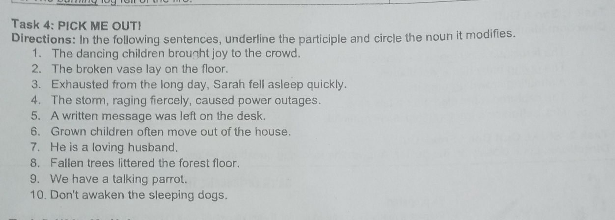 Task 4: PICK ME OUT! 
Directions: In the following sentences, underline the participle and circle the noun it modifies. 
1. The dancing children brought joy to the crowd. 
2. The broken vase lay on the floor. 
3. Exhausted from the long day, Sarah fell asleep quickly. 
4. The storm, raging fiercely, caused power outages. 
5. A written message was left on the desk. 
6. Grown children often move out of the house. 
7. He is a loving husband. 
8. Fallen trees littered the forest floor. 
9. We have a talking parrot. 
10. Don't awaken the sleeping dogs.