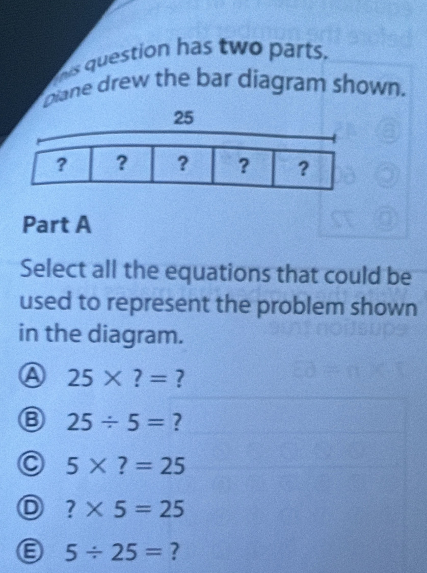 his question has two parts.
piane drew the bar diagram shown.
Part A
Select all the equations that could be
used to represent the problem shown
in the diagram.
a 25* ?= ?
25/ 5= ?
5* ?=25
?* 5=25
5/ 25= ?