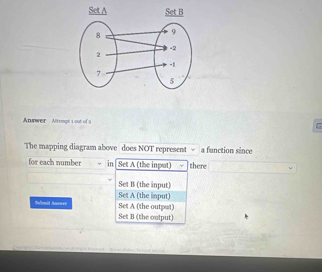 Answer Attempt 1 out of 2
The mapping diagram above does NOT represent a function since
for each number in[ Set A (the input) there
Set B (the input)
Set A (the input)
Submit Answer Set A (the output)
Set B (the output)
Conyright 2024 DeitaMath com All Rights Reserved. Privacy Policy | Terms of Service