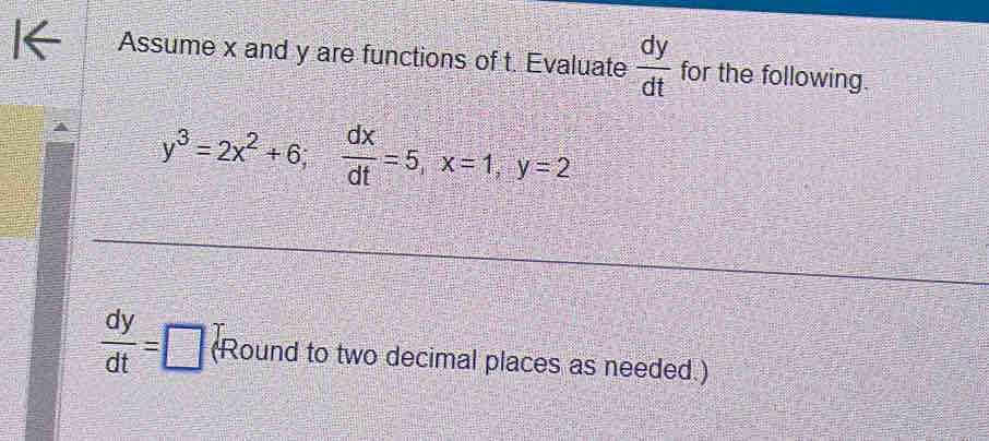 Assume x and y are functions of t. Evaluate  dy/dt  for the following.
y^3=2x^2+6;  dx/dt =5, x=1, y=2
 dy/dt =□ (Round to two decimal places as needed.)