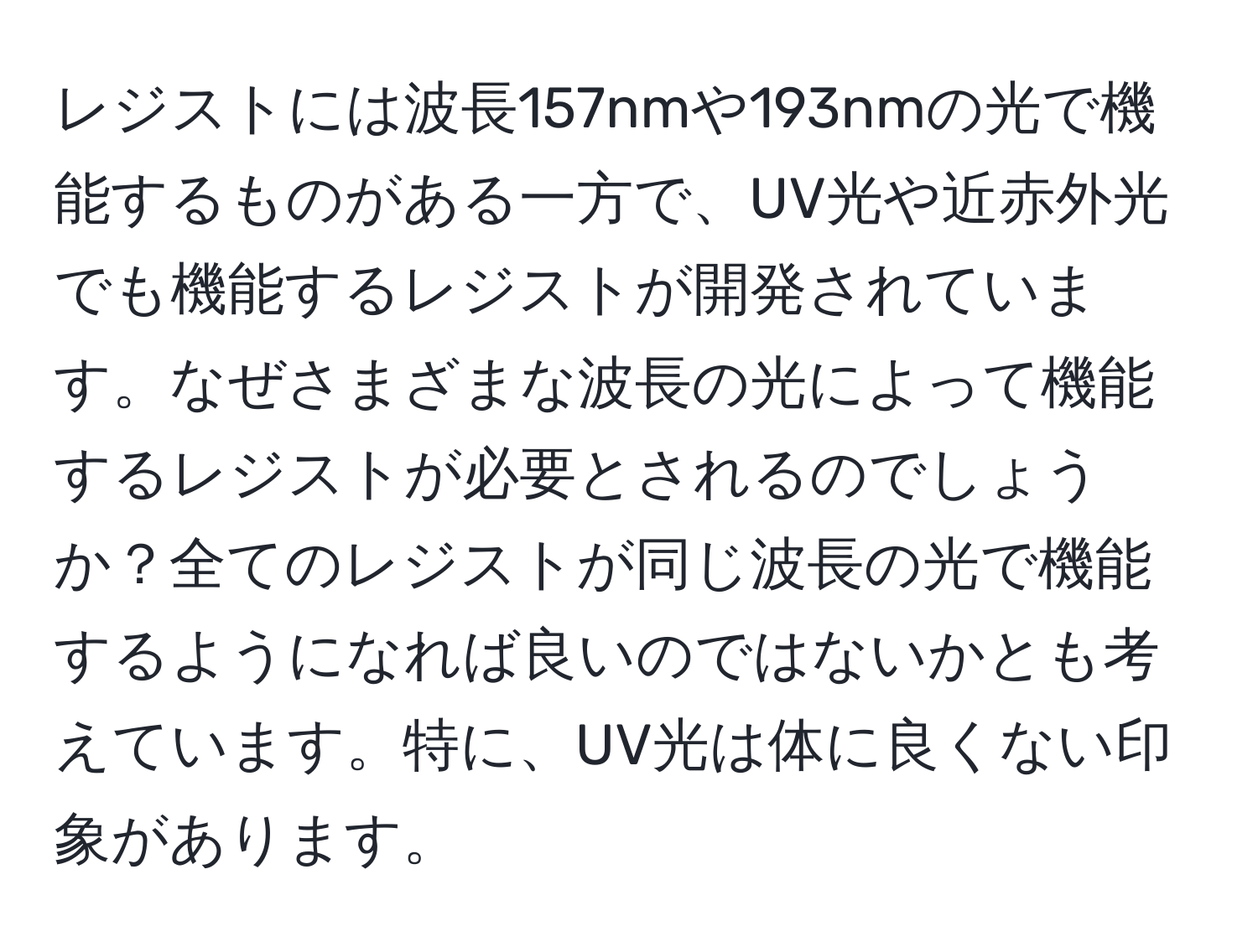 レジストには波長157nmや193nmの光で機能するものがある一方で、UV光や近赤外光でも機能するレジストが開発されています。なぜさまざまな波長の光によって機能するレジストが必要とされるのでしょうか？全てのレジストが同じ波長の光で機能するようになれば良いのではないかとも考えています。特に、UV光は体に良くない印象があります。