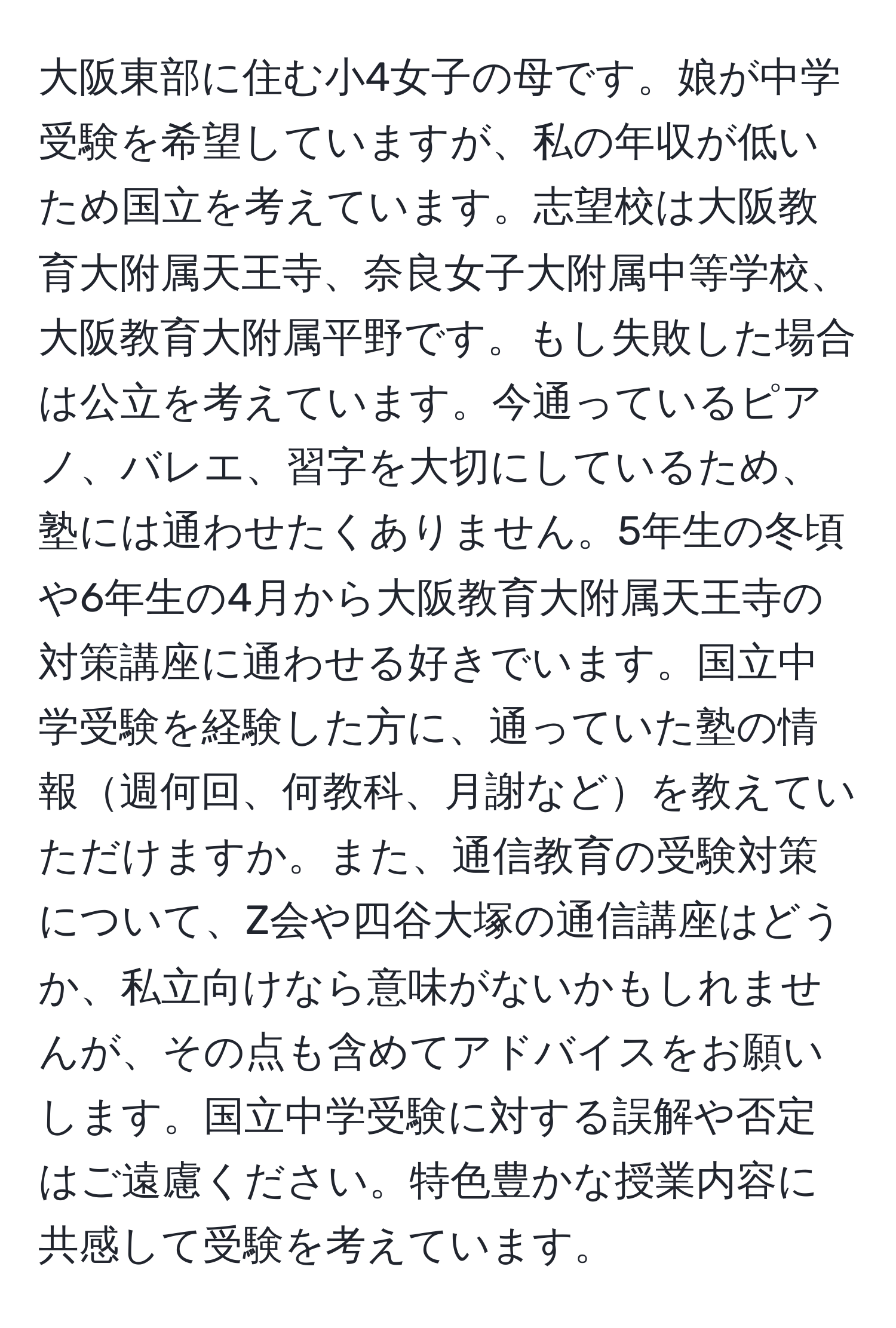 大阪東部に住む小4女子の母です。娘が中学受験を希望していますが、私の年収が低いため国立を考えています。志望校は大阪教育大附属天王寺、奈良女子大附属中等学校、大阪教育大附属平野です。もし失敗した場合は公立を考えています。今通っているピアノ、バレエ、習字を大切にしているため、塾には通わせたくありません。5年生の冬頃や6年生の4月から大阪教育大附属天王寺の対策講座に通わせる好きでいます。国立中学受験を経験した方に、通っていた塾の情報週何回、何教科、月謝などを教えていただけますか。また、通信教育の受験対策について、Z会や四谷大塚の通信講座はどうか、私立向けなら意味がないかもしれませんが、その点も含めてアドバイスをお願いします。国立中学受験に対する誤解や否定はご遠慮ください。特色豊かな授業内容に共感して受験を考えています。