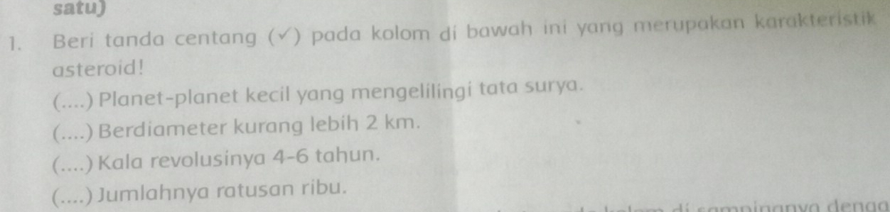 satu)
1. Beri tanda centang (√) pada kolom di bawah ini yang merupakan karakteristik
asteroid!
(.... ) Planet-planet kecil yang mengelilingi tata surya.
(....) Berdiameter kurang lebih 2 km.
(....) Kala revolusinya 4-6 tahun.
(....) Jumlahnya ratusan ribu.