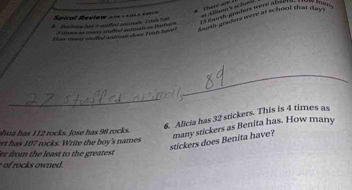 Spiral Review (40AL 4043, &N8 12) 
at Allison's school.
3 times as many stuffed animals as Barbara. 15 fourth-graders were absen. How many 
3. Barbara has 9 stufled animals. Trish has 
How many stuffed animals does Trish have? fourth-graders were at school that day ? 
_ 
_ 
6. Alicia has 32 stickers. This is 4 times as 
many stickers as Benita has. How many 
shua has 112 rocks. Jose has 98 rocks. 
stickers does Benita have? 
rt has 107 rocks. Write the boy's names 
er from the least to the greatest 
of rocks owned.