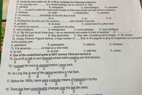 Circle the best option (A, B, or D) to complete the following sentences.
A. admitted 6. Ha Long Bay was.............as a World Heritage Site by UNESCO in 1994. C. acknowledged
B. recognized
A. television 7. A.....is used to make the sound much louder so that many people can hear it from a distance. D. conceded
B. radio
A. on 8. Liz dressed beautifully on her first day at work. B. In C. loudspeaker C. up D. projector D. of
9. Building from the 60s and 70s could be._ after Grenfell Tower fire.
10. Josh is the second A. got down B. let down C. turned down D. pulled down
A. more intelligent _B. intelligentest ..student in his class. C. much intelligent D. most intelligent
A. You will be tired 11. A: "My life's got stuck these days. I am so depressed and unable to think of anything." - B: "_
B. Stay stuck there C. Stay calm. Everything will be alright. D. No, thanks
12. During Perfume Pagoda festival, a large number of........flock to the pagoda to pray for happiness and prosperit
in the coming year.
A. spectators B. passengers C. pilgrims D. travelers
13. It is generous_ to treat us a nice meal.
A. for him B. on him C. with him D. of him
V. One of the underlined parts is NOT correct. Find and correct it.
14. It's worth to talk to your financial adviser before making your final decision.
A B C D
15. I suggest the room is cleaned before I come back.
A B C D
16. Ha Long Bay is one of the nature wonders in Viet Nam.
A B C D
17. Before the 1990s, trams were a popular means of transport in Ha Noi.
A B C D
18. There has been considerably changes over the last ten years.
A B C D