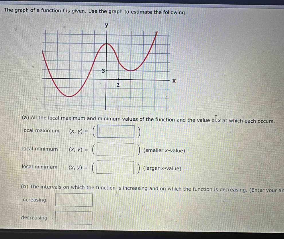 The graph of a function f is given. Use the graph to estimate the following. 
(a) All the local maximum and minimum values of the function and the value o- x at which each occurs. 
local maximum (x,y)=
local minimum (x,y)= (smaller x -value) 
local minimum (x,y)= (larger x -value)
182°
(b) The intervals on which the function is increasing and on which the function is decreasing. (Enter your ar 
increasing 
decreasing