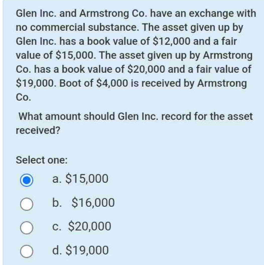 Glen Inc. and Armstrong Co. have an exchange with
no commercial substance. The asset given up by
Glen Inc. has a book value of $12,000 and a fair
value of $15,000. The asset given up by Armstrong
Co. has a book value of $20,000 and a fair value of
$19,000. Boot of $4,000 is received by Armstrong
Co.
What amount should Glen Inc. record for the asset
received?
Select one:
a. $15,000
b. $16,000
c. $20,000
d. $19,000