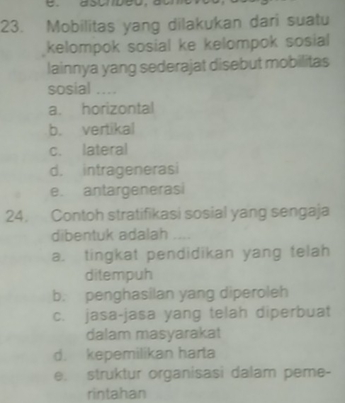 Mobilitas yang dilakukan dari suatu
kelompok sosial ke kelompok sosial 
lainnya yang sederajat disebut mobilitas
sosial ...
a. horizontal
b. vertikal
c. lateral
d. intragenerasi
e. antargenerasi
24. Contoh stratifikasi sosial yang sengaja
dibentuk adalah ----
a. tingkat pendidikan yang telah
ditempuh
b. penghasilan yang diperoleh
c. jasa-jasa yang telah diperbuat
dalam masyarakat
d. kepemilikan harta
e. struktur organisasi dalam peme-
rintahan