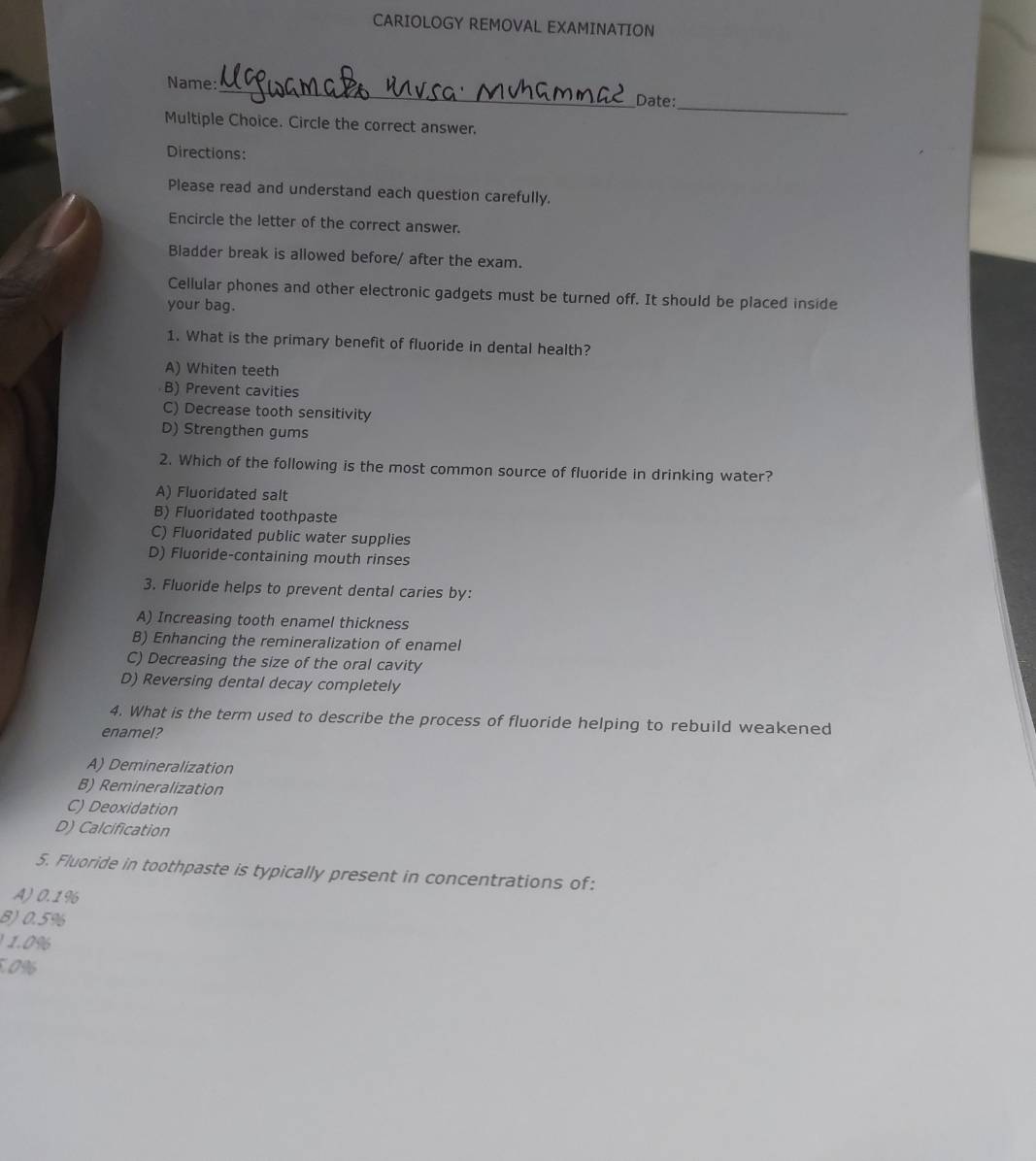 CARIOLOGY REMOVAL EXAMINATION
_
Name:
_
Date:
Multiple Choice. Circle the correct answer.
Directions:
Please read and understand each question carefully.
Encircle the letter of the correct answer.
Bladder break is allowed before/ after the exam.
Cellular phones and other electronic gadgets must be turned off. It should be placed inside
your bag.
1. What is the primary benefit of fluoride in dental health?
A) Whiten teeth
B) Prevent cavities
C) Decrease tooth sensitivity
D) Strengthen gums
2. Which of the following is the most common source of fluoride in drinking water?
A) Fluoridated salt
B) Fluoridated toothpaste
C) Fluoridated public water supplies
D) Fluoride-containing mouth rinses
3. Fluoride helps to prevent dental caries by:
A) Increasing tooth enamel thickness
B) Enhancing the remineralization of enamel
C) Decreasing the size of the oral cavity
D) Reversing dental decay completely
4. What is the term used to describe the process of fluoride helping to rebuild weakened
enamel?
A) Demineralization
B) Remineralization
C) Deoxidation
D) Calcification
5. Fluoride in toothpaste is typically present in concentrations of:
A) 0.1%
B) 0.5%
1.0%
5.0%