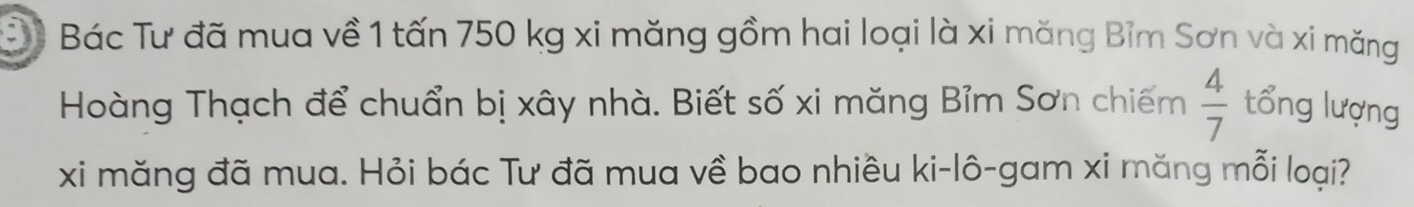 Đê Bác Tư đã mua về 1 tấn 750 kg xi măng gồm hai loại là xi măng Bỉm Sơn và xi măng 
Hoàng Thạch để chuẩn bị xây nhà. Biết số xi măng Bỉm Sơn chiếm  4/7  tổng lượng 
xi măng đã mua. Hỏi bác Tư đã mua về bao nhiêu ki-lô-gam xi măng mỗi loại?