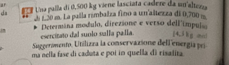 ar 
da 6 * Una palla di 0,500 kg viene lasciata cadere da nu'altezza 
di 1.20 m. La palla rimbalza fino a un'altezza di 0,700 m. 
in 
Determina modulo, direzione e verso dell'impul 
esercitato dal suolo sulla palla. [ 4,3 kg mé] 
Suggerimento, Utilizza la conservazione dell energía pri 
ma nella fase di caduta e poi in quella di risalita