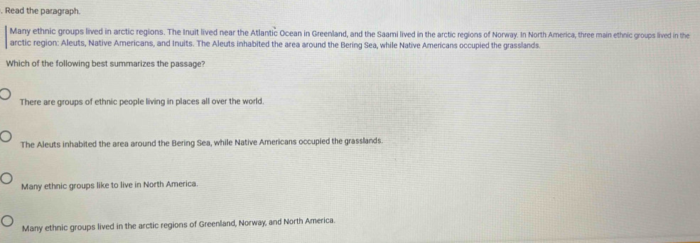 Read the paragraph.
Many ethnic groups lived in arctic regions. The Inuit lived near the Atlantic Ocean in Greenland, and the Saami lived in the arctic regions of Norway. In North America, three main ethnic groups lived in the
arctic region: Aleuts, Native Americans, and Inuits. The Aleuts inhabited the area around the Bering Sea, while Native Americans occupied the grasslands.
Which of the following best summarizes the passage?
There are groups of ethnic people living in places all over the world.
The Aleuts inhabited the area around the Bering Sea, while Native Americans occupied the grasslands.
Many ethnic groups like to live in North America.
Many ethnic groups lived in the arctic regions of Greenland, Norway, and North America.