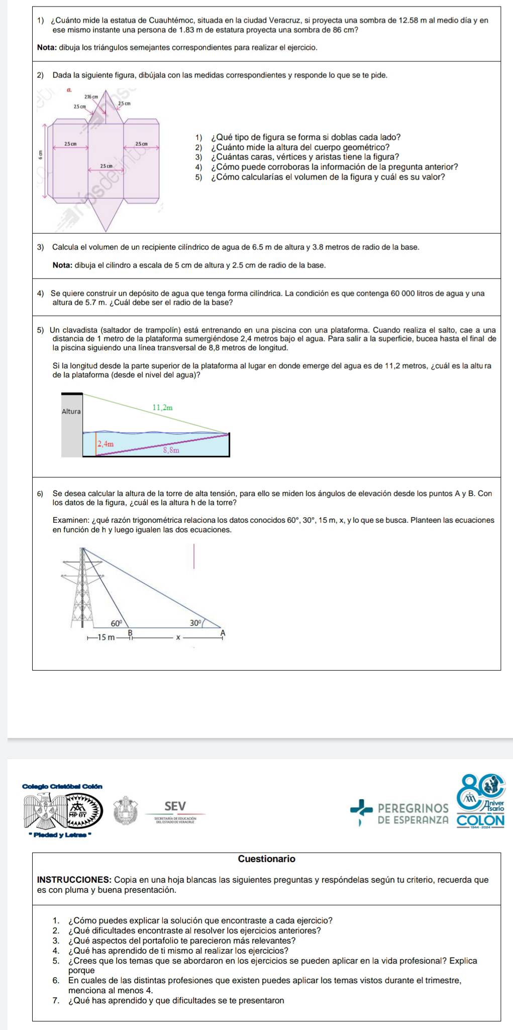 ¿Cuánto mide la estatua de Cuauhtémoc, situada en la ciudad Veracruz, si proyecta una sombra de 12.58 m al medio día y en
ese mismo instante una persona de 1.83 m de estatura proyecta una sombra de 86 cm?
Nota: dibuja los triángulos semejantes correspondientes para realizar el ejercicio.
2) Dada la siguiente figura, dibújala con las medidas correspondientes y responde lo que se te pide.
1) ¿Qué tipo de figura se forma si doblas cada lado?
2) ¿Cuánto mide la altura del cuerpo geométrico?
3) ¿Cuántas caras, vértices y aristas tiene la figura?
4)  ¿Cómo puede corroboras la información de la pregunta anterior?
5) ¿Cómo calcularías el volumen de la figura y cuál es su valor?
3) Calcula el volumen de un recipiente cilíndrico de agua de 6.5 m de altura y 3.8 metros de radio de la base.
4) Se quiere construir un depósito de agua que tenga forma cilíndrica. La condición es que contenga 60 000 litros de agua y una
altura de 5.7 m. ¿Cuál debe ser el radio de la base?
5) Un clavadista (saltador de trampolín) está entrenando en una piscina con una plataforma. Cuando realiza el salto, cae a una
distancia de 1 metro de la plataforma sumergiéndose 2,4 metros bajo el agua. Para salir a la superficie, bucea hasta el final de
la piscina siquiendo una línea transversal de 8,8 metros de longitud
Si la longitud desde la parte superior de la plataforma al lugar en donde emerge del agua es de 11,2 metros, ¿cuál es la altu ra
de la plataforma (desde el nivel del agua)?
Altura 11,2m
2,4m 8.8m
6) Se desea calcular la altura de la torre de alta tensión, para ello se miden los ángulos de elevación desde los puntos A y B. Con
los datos de la figura, ¿cuál es la altura h de la torre?
Examinen: ¿qué razón trigonométrica relaciona los datos conocidos 60°, 30°, 15 m, x, y lo que se busca. Planteen las ecuaciones
en función de h y luego igualen las dos ecuaciones.
Colegio Cristóbal Colón
SEV PEREGRINOS As
DE ESPERANZA COLÓN
' Pledad y Letras ''