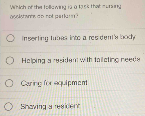 Which of the following is a task that nursing
assistants do not perform?
Inserting tubes into a resident's body
Helping a resident with toileting needs
Caring for equipment
Shaving a resident