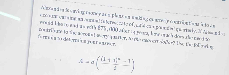 Alexandra is saving money and plans on making quarterly contributions into an 
account earning an annual interest rate of 5.4% compounded quarterly. If Alexandra 
would like to end up with $75, 000 after 14 years, how much does she need to 
contribute to the account every quarter, to the nearest dollar? Use the following 
formula to determine your answer.
A=d(frac (1+i)^n-1i)