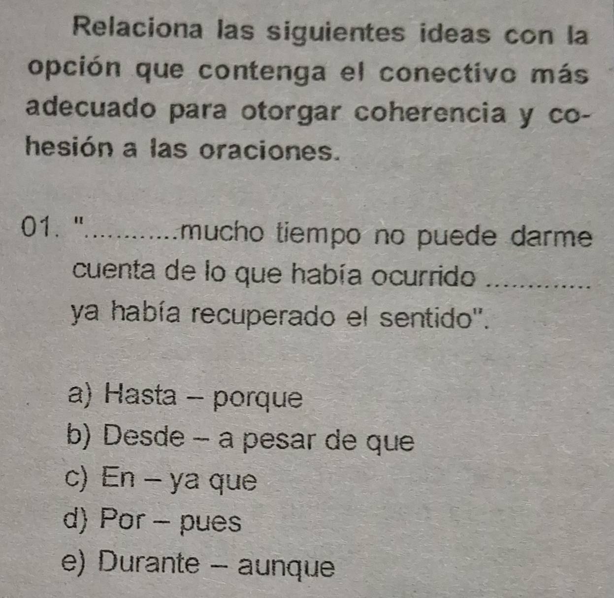 Relaciona las siguientes ideas con la
opción que contenga el conectivo más
adecuado para otorgar coherencia y co-
hesión a las oraciones.
01. "_
mucho tiempo no puede darme 
cuenta de lo que había ocurrido_
ya había recuperado el sentido'.
a) Hasta - porque
b) Desde - a pesar de que
c) En - ya que
d) Por - pues
e) Durante - aunque