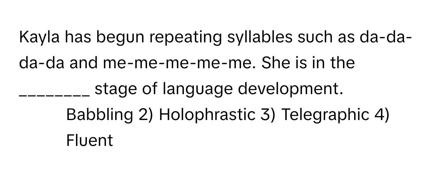 Kayla has begun repeating syllables such as da-da-da-da and me-me-me-me-me. She is in the ________ stage of language development.

1) Babbling 2) Holophrastic 3) Telegraphic 4) Fluent