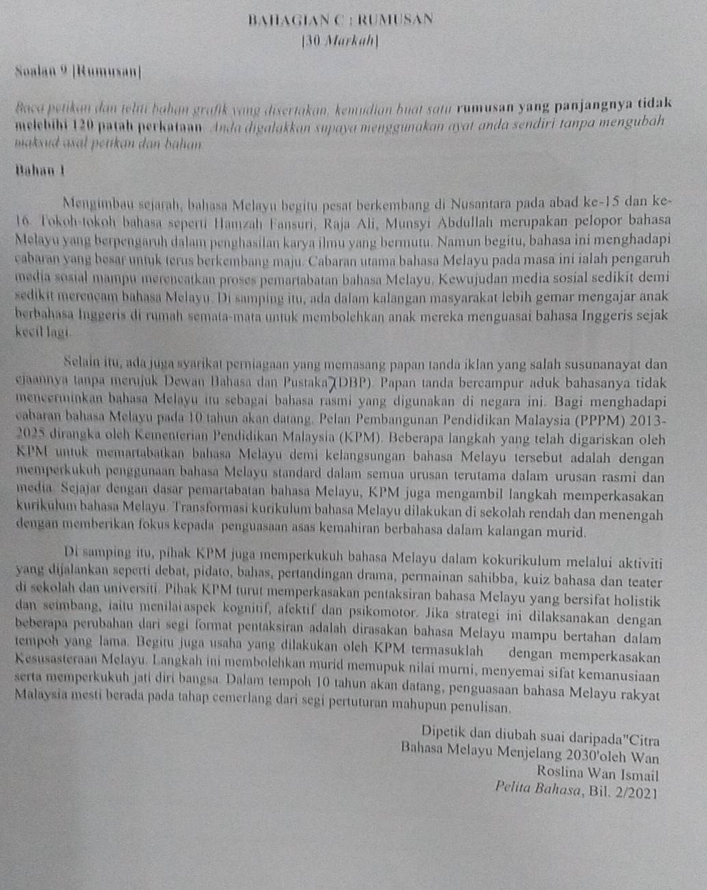 BAHAGIAN C : RUMUSAN
[30 Markah]
Soalan 9 [Rumusan]
Bacd petikan dan telti þahɑn grafik vong disertakan, kemudian buat sɑtu rumusan yang panjangnya tidak
melebibi 120 paṭah perkutaan. Anda digalakkan supaya menggunakan ayat anda sendiri tanpa mengubah
maksud asal petikan dan bahan .
Bahan 1
Mengimbau sejarah, bahasa Melayu begitu pesat berkembang di Nusantara pada abad ke-15 dan ke-
16. Tokoh-tokoh bahasa seperti Hamzah Fansuri, Raja Ali, Munsyi Abdullah merupakan pelopor bahasa
Melayu yang berpengaruh dalam penghasilan karya ilmu yang bermutu. Namun begitu, bahasa ini menghadapi
cabaran yang besar untuk terus berkembang maju. Cabaran utama bahasa Melayu pada masa ini ialah pengaruh
media sosial mampu mereneatkan proses pemartabatan bahasa Melayu, Kewujudan media sosial sedikit demi
sedikit merençam bahasa Melayu. Di samping itu, ada dalam kalangan masyarakat lebih gemar mengajar anak
berbahasa Inggeris di rumah semata-mata untuk membolehkan anak mereka menguasai bahasa Inggeris sejak
kecil lagi.
Selain itu, ada juga syarikat perniagaan yang memasang papan tanda iklan yang salah susunanayat dan
ejaannya tanpa merujuk Dewan Bahasa dan Pustaka (DBP). Papan tanda bercampur aduk bahasanya tidak
mencerminkan bahasa Melayu im sebagai bahasa rasmi yang digunakan di negara ini. Bagi menghadapi
cabaran bahasa Melayu pada 10 tahun akan datang. Pelan Pembangunan Pendidikan Malaysia (PPPM) 2013-
2025 dirangka oleh Kementerian Pendidikan Malaysia (KPM). Beberapa langkah yang telah digariskan oleh
KPM untuk memartabatkan bahasa Melayu demi kelangsungan bahasa Melayu tersebut adalah dengan
memperkukuh penggunaan bahasa Melayu standard dalam semua urusan terutama dalam urusan rasmi dan
media Sejajar dengan dasar pemartabatan bahasa Melayu, KPM juga mengambil langkah memperkasakan
kurikułum bahasa Melayu. Transformasi kurikulum bahasa Melayu dilakukan di sekolah rendah dan menengah
dengan memberikan fokus kepada penguasaan asas kemahiran berbahasa dalam kalangan murid.
Di samping itu, pihak KPM juga memperkukuh bahasa Melayu dalam kokurikulum melalui aktiviti
yang dijalankan seperti debat, pidato, bahas, pertandingan drama, permainan sahibba, kuiz bahasa dan teater
di sekolah dan universiti. Pihak KPM turut memperkasakan pentaksiran bahasa Melayu yang bersifat holistik
dan seimbang, iaitu menilaiaspek kognitif, afektif dan psikomotor. Jika strategi ini dilaksanakan dengan
beberapa perubahan dari segi format pentaksiran adalah dirasakan bahasa Melayu mampu bertahan dalam
tempoh yang lama. Begitu juga usaha yang dilakukan olch KPM termasuklah dengan memperkasakan
Kesusasteraan Melayu. Langkah ini membolchkan murid memupuk nilai murni, menyemai sifat kemanusiaan
serta memperkukuh jati diri bangsa. Dalam tempoh 10 tahun akan datang, penguasaan bahasa Melayu rakyat
Malaysia mesti berada pada tahap cemerlang dari segi pertuturan mahupun penulisan.
Dipetik dan diubah suai daripada"Citra
Bahasa Melayu Menjelang 2030'oleh Wan
Roslina Wan Ismail
Pelita Bahasa, Bil. 2/2021