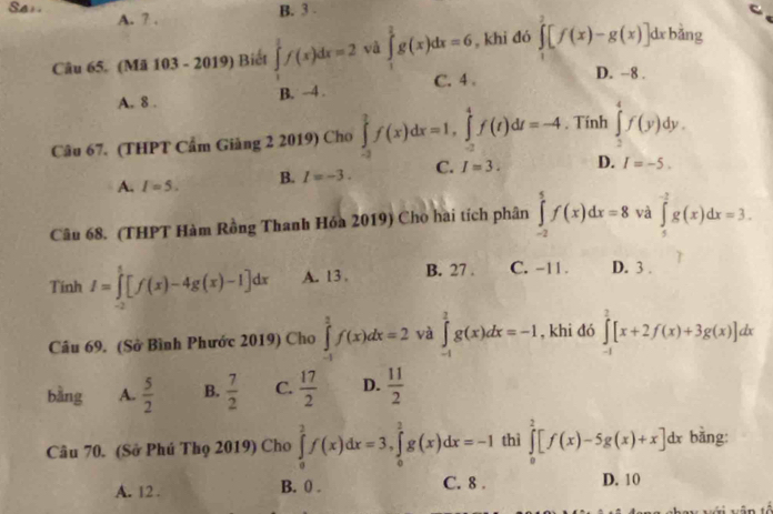 B. 3 .
Sai. A. ? . ∈tlimits _1^(2g(x)dx=6 , khi đó ∈tlimits _1^2[f(x)-g(x)]dxh bảng
Câu 65. (Mã 103 - 2019) Biết ∈tlimits _1^1f(x)dx=2 yà
A. 8 . B. -4 . C. 4
D. −8 .
Câu 67. (THPT Cẩm Giảng 2 2019) Cho ∈tlimits _(-3)^2f(x)dx=1,∈tlimits _(-2)^4f(t)dt=-4 , Tính ∈tlimits _2^4f(y)dy.
A. I=5. B. I=-3. C. I=3. D. I=-5.
Câu 68. (THPT Hàm Rồng Thanh Hóa 2019) Cho hai tích phân ∈tlimits _(-2)^5f(x)dx=8 và ∈tlimits _5^(-2)g(x)dx=3.
Tính I=∈tlimits _(-2)^1[f(x)-4g(x)-1]dx A. 13 . B. 27 . C. -11. D. 3 .
Câu 69. (Sở Bình Phước 2019) Cho ∈tlimits _(-1)^3f(x)dx=2 và ∈tlimits _(-1)^2g(x)dx=-1 , khi đó ∈tlimits _(-1)^2[x+2f(x)+3g(x)]dx
bàng A. frac 5)2 B.  7/2  C.  17/2  D.  11/2 
Câu 70. (Sở Phú Thọ 2019) Cho ∈tlimits _0^2f(x)dx=3,∈tlimits _0^2g(x)dx=-1 thì ∈tlimits _0^2[f(x)-5g(x)+x]dx bằng:
A. 12 . B. 0 . C. 8 . D. 10