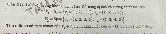 (1,5 điểm). Trong không gian véctơ R^4trangb ị tích vô hướng chính tắc, cho:
V_1=Span v_1=(1;2;3;1),v_2=(1;3;3;2)
V_2=Span v_3=(1;2;5;3),v_4=(1;3;4;3)
Tìm một cơ sở trực chuẩn của V_1+V_2. Tìm hình chiếu của omega =(1;1;2;0) lên V_1+V_2.