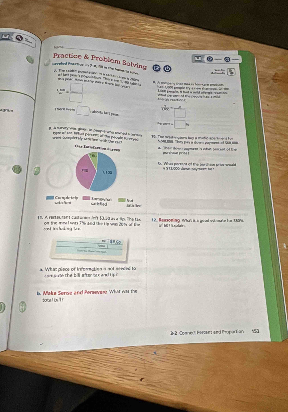 Name._
a
Practice & Problem Solving
Leveled Practice In 7-8, fill in the boxes to solve.
Ban für
7. The rabbit population in a certain area is 200%
of last year's population. There are 1,100 rabbits
8. A company that makes hair-care products
this year. How many were there last year? had 3,000 people try a new shampoo. Of the
3 100/w = _ 
3,000 people, 9 had a mild allergic reaction
What percent of the people had a mild
allergic reaction?
agram
There were □ rabbits last year.
 9/3,000 = P/□  
Percent :□ 
9. A survey was given to people who owned a certain 10. The Washingtons buy a studio apartment for
type of car. What percent of the people surveyed
were completely satisfied with the car?
$240,000. They pay a down payment of $60,000.
Car Satisfaction Survey
a. Their down payment is what percent of the
purchase price?
160
b. What percent of the purchase price would
a $12,000 down payment be?
740 1,100
Completely Somewhat Not
satisfied satisfied satisfied
11. A restaurant customer left $3.50 as a tip. The tax 12. Reasoning What is a good estimate for 380%
on the meal was 7% and the tip was 20% of the of 60? Explain.
cost including tax.
$3.50
a. What piece of information is not needed to
compute the bill after tax and tip?
b. Make Sense and Persevere What was the
total bill?
3-2 Connect Percent and Proportion 153
