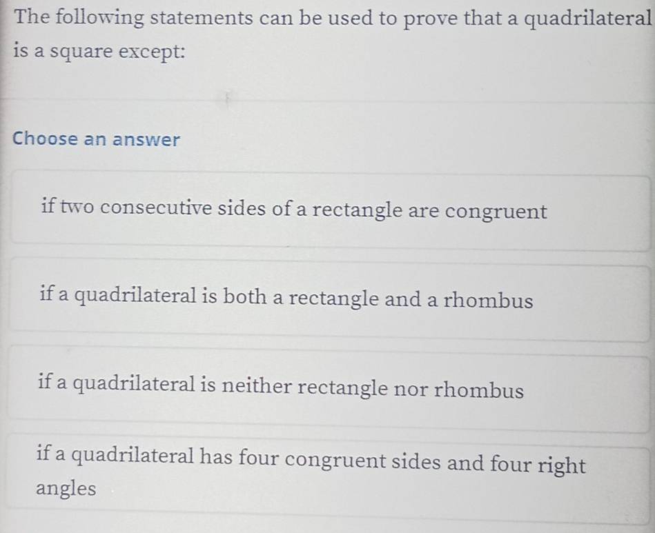 The following statements can be used to prove that a quadrilateral
is a square except:
Choose an answer
if two consecutive sides of a rectangle are congruent
if a quadrilateral is both a rectangle and a rhombus
if a quadrilateral is neither rectangle nor rhombus
if a quadrilateral has four congruent sides and four right
angles