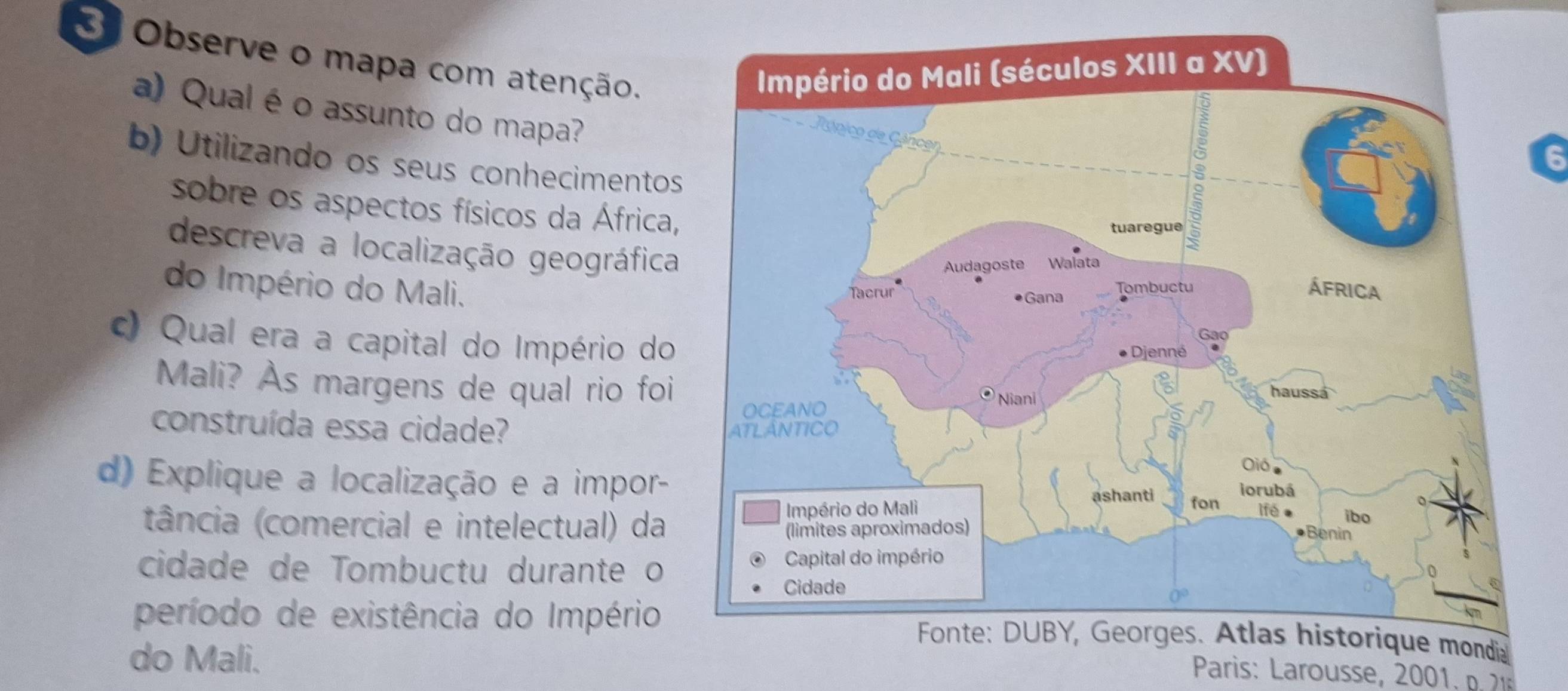 Observe o mapa com atenção. 
a) Qual é o assunto do mapa? 
6 
b) Utilizando os seus conhecimentos 
sobre os aspectos físicos da África, 
descreva a localização geográfica 
do Império do Mali. 
c) Qual era a capital do Império do 
Mali? Às margens de qual rio foi 
construída essa cidade? 
d) Explique a localização e a impor- 
tância (comercial e intelectual) da 
cidade de Tombuctu durante o 
período de existência do Império 
do Mali. 
* Paris: Larousse, 20