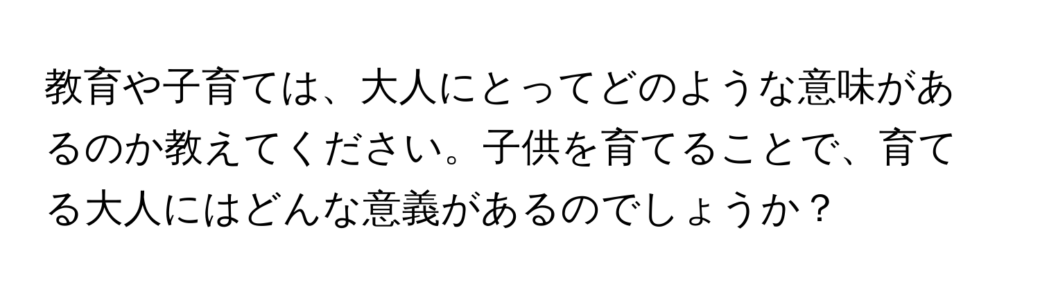 教育や子育ては、大人にとってどのような意味があるのか教えてください。子供を育てることで、育てる大人にはどんな意義があるのでしょうか？