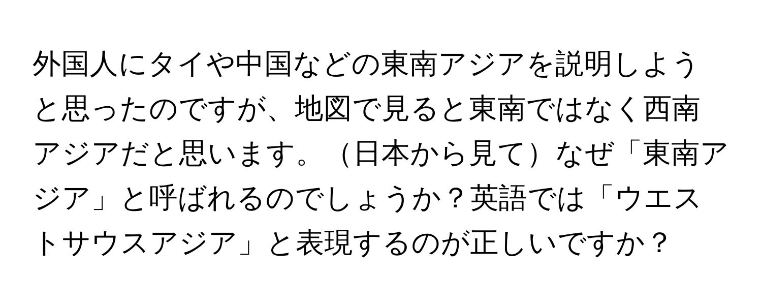 外国人にタイや中国などの東南アジアを説明しようと思ったのですが、地図で見ると東南ではなく西南アジアだと思います。日本から見てなぜ「東南アジア」と呼ばれるのでしょうか？英語では「ウエストサウスアジア」と表現するのが正しいですか？