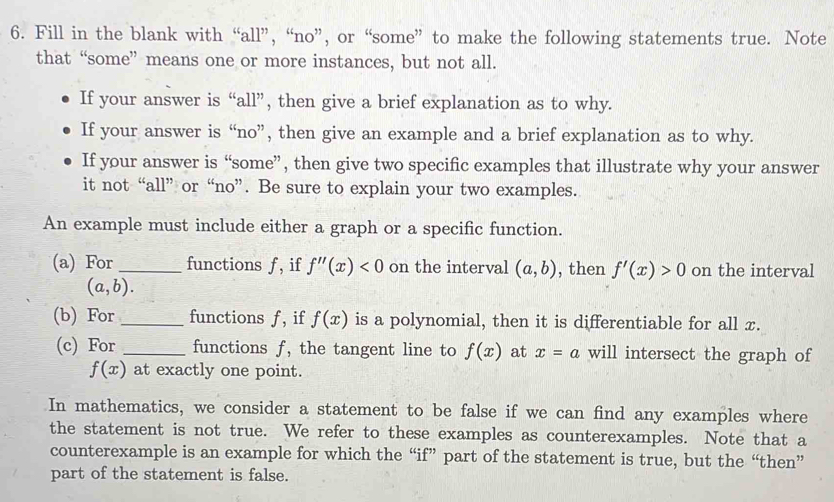 Fill in the blank with “all”, “no”, or “some” to make the following statements true. Note 
that “some” means one or more instances, but not all. 
If your answer is “all”, then give a brief explanation as to why. 
If your answer is “no”, then give an example and a brief explanation as to why. 
If your answer is “some”, then give two specific examples that illustrate why your answer 
it not “all” or “no”. Be sure to explain your two examples. 
An example must include either a graph or a specific function. 
(a) For_ functions f , if f''(x)<0</tex> on the interval (a,b) , then f'(x)>0 on the interval
(a,b). 
(b) For _functions f, if f(x) is a polynomial, then it is differentiable for all x. 
(c) For _functions f, the tangent line to f(x) at x=a will intersect the graph of
f(x) at exactly one point. 
In mathematics, we consider a statement to be false if we can find any examples where 
the statement is not true. We refer to these examples as counterexamples. Note that a 
counterexample is an example for which the “if” part of the statement is true, but the “then” 
part of the statement is false.