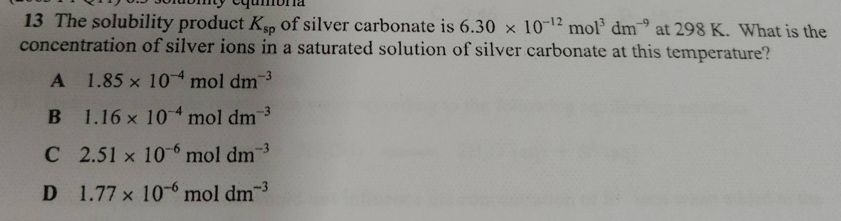 The solubility product K_sp of silver carbonate is 6.30* 10^(-12)mol^3dm^(-9) at 298 K. What is the
concentration of silver ions in a saturated solution of silver carbonate at this temperature?
A 1.85* 10^(-4)moldm^(-3)
B 1.16* 10^(-4)moldm^(-3)
C 2.51* 10^(-6)moldm^(-3)
D 1.77* 10^(-6)moldm^(-3)