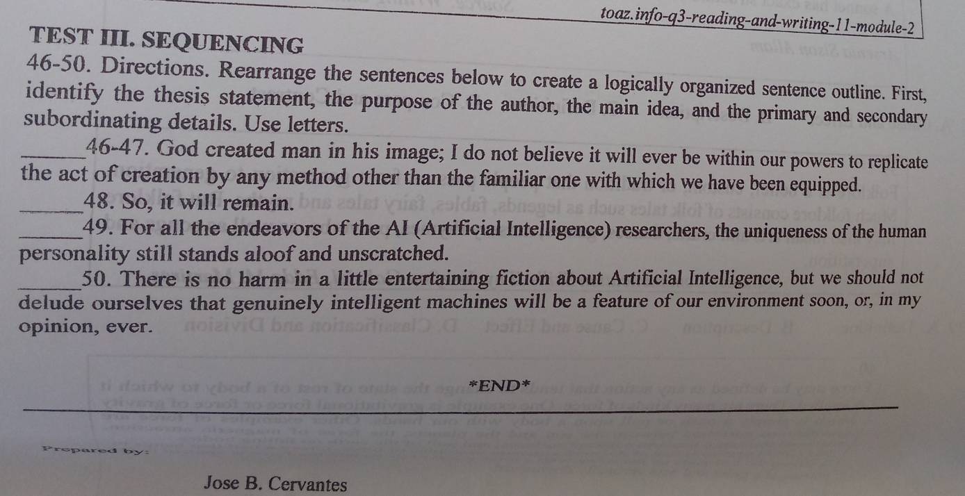 toaz.info-q3-reading-and-writing-11-module-2 
TEST III. SEQUENCING 
46-50. Directions. Rearrange the sentences below to create a logically organized sentence outline. First, 
identify the thesis statement, the purpose of the author, the main idea, and the primary and secondary 
subordinating details. Use letters. 
_46-47. God created man in his image; I do not believe it will ever be within our powers to replicate 
the act of creation by any method other than the familiar one with which we have been equipped. 
_48. So, it will remain. 
_49. For all the endeavors of the AI (Artificial Intelligence) researchers, the uniqueness of the human 
personality still stands aloof and unscratched. 
_50. There is no harm in a little entertaining fiction about Artificial Intelligence, but we should not 
delude ourselves that genuinely intelligent machines will be a feature of our environment soon, or, in my 
opinion, ever. 
*END* 
Jose B. Cervantes