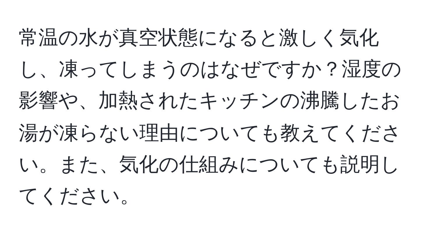 常温の水が真空状態になると激しく気化し、凍ってしまうのはなぜですか？湿度の影響や、加熱されたキッチンの沸騰したお湯が凍らない理由についても教えてください。また、気化の仕組みについても説明してください。