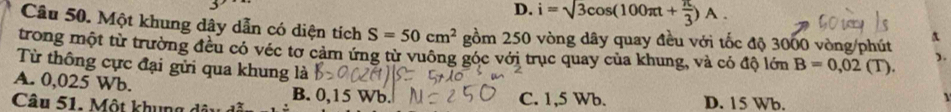 D. i=sqrt(3)cos (100π t+ π /3 )A. 
Câu 50. Một khung dây dẫn có diện tích S=50cm^2 gồm 250 vòng dây quay đều với tốc độ 3000 vòng/phút
trong một từ trường đều có véc tơ cảm ứng từ vuông góc với trục quay của khung, và có độ lớn B=0,02(T). ).
Từ thông cực đại gửi qua khung là
A. 0,025 Wb. B. 0,15 Wb.
Câu 51. Một khung C. 1,5 Wb. D. 15 Wb.