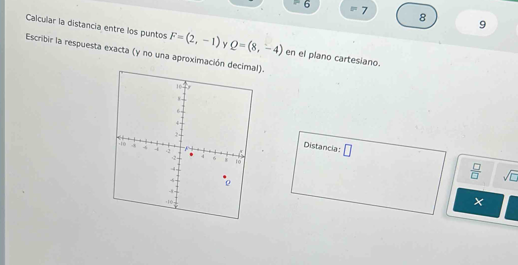 6 
7 
8 
9 
Calcular la distancia entre los puntos F=(2,-1) y Q=(8,-4) en el plano cartesiano. 
Escribir la respuesta exacta (y no una aproximación decim). 
Distancia: □
 □ /□   sqrt(□ ) 
×