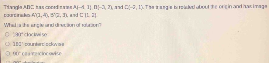 Triangle ABC has coordinates A(-4,1), B(-3,2) , and C(-2,1). The triangle is rotated about the origin and has image
coordinates A'(1,4), B'(2,3) , and C'(1,2). 
What is the angle and direction of rotation?
180° clockwise
180° counterclockwise
90° counterclockwise
∩ AB