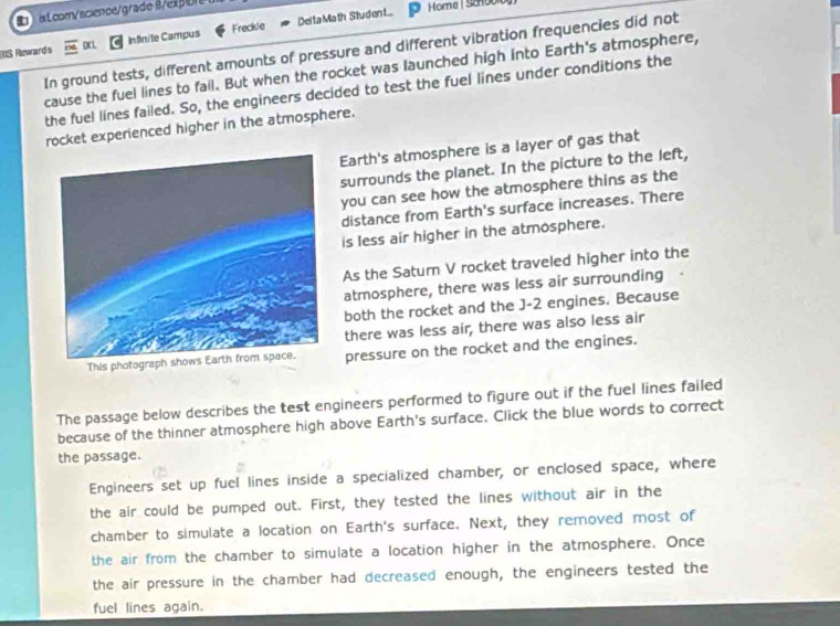 ix Lcom/science/grade B/exp 
BIS Rewards DX1. Infinite Campus Freckie Del ta Math Stud en t 
Home | Schoolbg 
In ground tests, different amounts of pressure and different vibration frequencies did not 
cause the fuel lines to fail. But when the rocket was launched high into Earth's atmosphere, 
the fuel lines failed. So, the engineers decided to test the fuel lines under conditions the 
rocket experienced higher in the atmosphere. 
Earth's atmosphere is a layer of gas that 
surrounds the planet. In the picture to the left, 
you can see how the atmosphere thins as the 
distance from Earth's surface increases. There 
is less air higher in the atmosphere. 
As the Saturn V rocket traveled higher into the 
atmosphere, there was less air surrounding · 
both the rocket and the J-2 engines. Because 
there was less air, there was also less air 
Thispressure on the rocket and the engines. 
The passage below describes the test engineers performed to figure out if the fuel lines failed 
because of the thinner atmosphere high above Earth's surface. Click the blue words to correct 
the passage. 
Engineers set up fuel lines inside a specialized chamber, or enclosed space, where 
the air could be pumped out. First, they tested the lines without air in the 
chamber to simulate a location on Earth's surface. Next, they removed most of 
the air from the chamber to simulate a location higher in the atmosphere. Once 
the air pressure in the chamber had decreased enough, the engineers tested the 
fuel lines again.