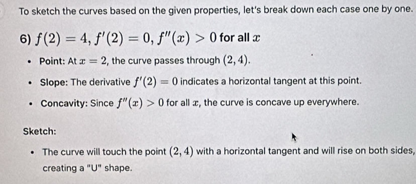 To sketch the curves based on the given properties, let’s break down each case one by one. 
6) f(2)=4, f'(2)=0, f''(x)>0 for all x
Point: At x=2 , the curve passes through (2,4). 
Slope: The derivative f'(2)=0 indicates a horizontal tangent at this point. 
Concavity: Since f''(x)>0 for all æ, the curve is concave up everywhere. 
Sketch: 
The curve will touch the point (2,4) with a horizontal tangent and will rise on both sides, 
creating a "U" shape.