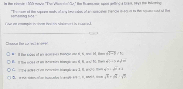 In the classic 1939 movie "The Wizard of Oz," the Scarecrow, upon getting a brain, says the following.
"The sum of the square roots of any two sides of an isosceles triangle is equal to the square root of the
remaining side."
Give an example to show that his statement is incorrect.
Choose the correct answer.
A: If the sides of an isosceles triangle are 6, 6, and 16, then sqrt(6+6)!= 16
B. If the sides of an isosceles triangle are 6, 6, and 16, then sqrt(6+6)!= sqrt(16).
C. If the sides of an isosceles triangle are 3, 6, and 6, then sqrt(6)+sqrt(6)!= 3
D. If the sides of an isosceles triangle are 3, 6, and 6, then sqrt(6)+sqrt(6)!= sqrt(3).