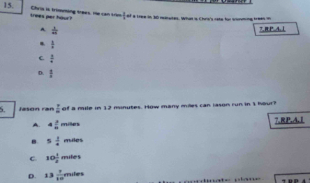Chris is trimming trees. He can trim  3/2  of a tree in 30 minutes. What is Chris's rate for trimming trees in
trees per hour?
A.  1/45 
7.RP.A.1
B.  1/x endarray
C.  1/4 
D.  4/3 
5. Jason ran  7/10  of a mile in 12 minutes. How many miles can lason run in 1 hour?
A. 4 3/8 miles 7.RP.A. 1
B. 5 1/4 miles
C. 10 1/2 miles
D. 13 7/10 miles
T R P