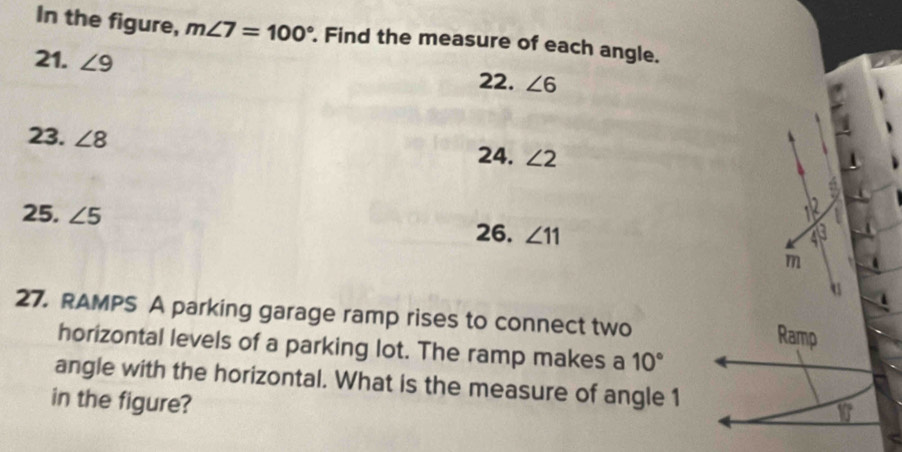 In the figure, m∠ 7=100°. Find the measure of each angle. 
21. ∠ 9 22. ∠ 6
23. ∠ 8
24. ∠ 2
25. ∠ 5
26. ∠ 11
m
27. RAMPS A parking garage ramp rises to connect two Ramp 
horizontal levels of a parking lot. The ramp makes a 10°
angle with the horizontal. What is the measure of angle 1
in the figure?