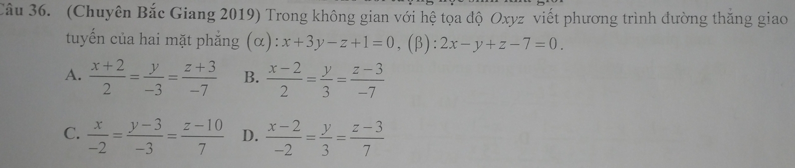 (Chuyên Bắc Giang 2019) Trong không gian với hệ tọa độ Oxyz viết phương trình đường thăng giao
tuyến của hai mặt phẳng (α): x+3y-z+1=0 (β): 2x-y+z-7=0.
A.  (x+2)/2 = y/-3 = (z+3)/-7  B.  (x-2)/2 = y/3 = (z-3)/-7 
C.  x/-2 = (y-3)/-3 = (z-10)/7  D.  (x-2)/-2 = y/3 = (z-3)/7 