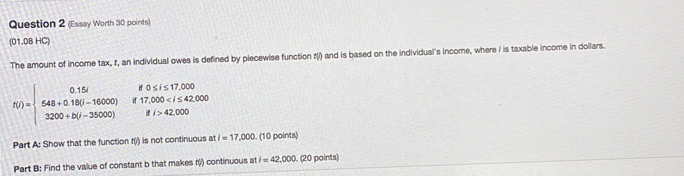 (Essay Worth 30 points) 
(01.08 HC) 
The amount of income tax, t, an individual owes is defined by piecewise function t(/) and is based on the individual's income, where / is taxable income in dollars.
t(t)=beginarrayl 0.15t&0.517,000 548+0.18(t-16000)&if17,00042,000endarray.
Part A: Show that the function t(i) is not continuous at i=17,000. (10 points) 
Part B: Find the value of constant b that makes t(i) continuous at i=42,000. (20 points)