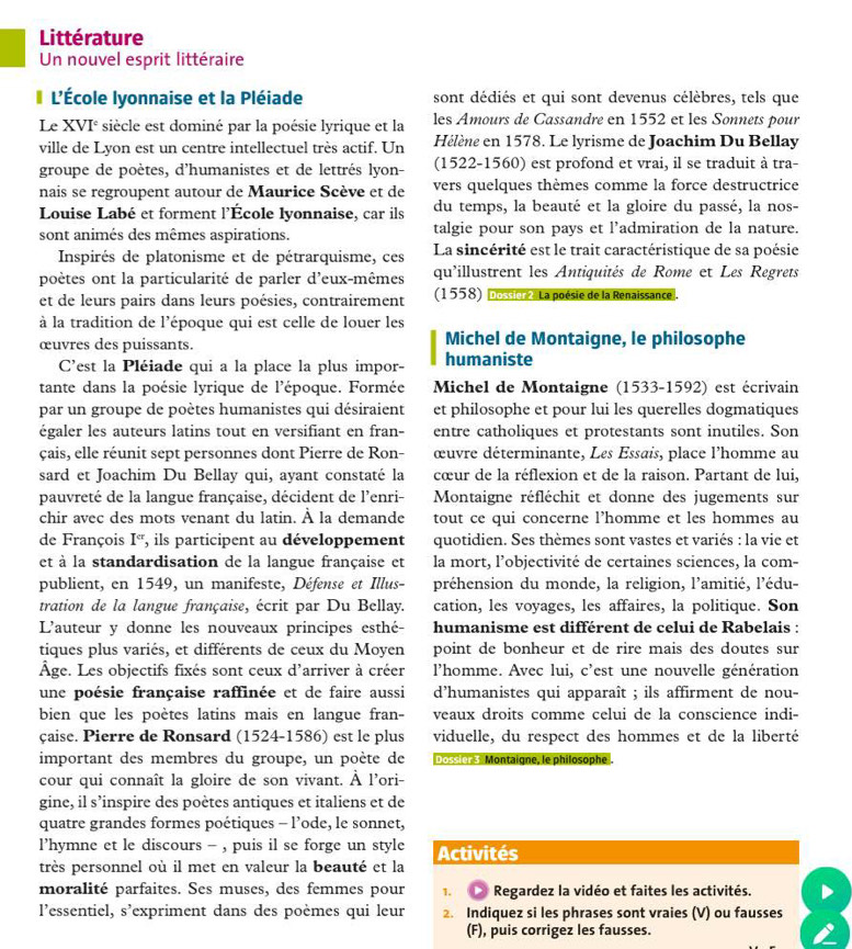 Littérature
Un nouvel esprit littéraire
L'École lyonnaise et la Pléiade sont dédiés et qui sont devenus célèbres, tels que
Le XVI° siècle est dominé par la poésie lyrique et la les Amours de Cassandre en 1552 et les Sonnets pour
ville de Lyon est un centre intellectuel très actif. Un Hélène en 1578. Le lyrisme de Joachim Du Bellay
groupe de poètes, d'humanistes et de lettrés lyon- (1522-1560) est profond et vrai, il se traduit à tra-
nais se regroupent autour de Maurice Scève et de vers quelques thèmes comme la force destructrice
Louise Labé et forment l'École lyonnaise, car ils du temps, la beauté et la gloire du passé, la nos-
sont animés des mêmes aspirations. talgie pour son pays et l’admiration de la nature.
Inspirés de platonisme et de pétrarquisme, ces La sincérité est le trait caractéristique de sa poésie
poètes ont la particularité de parler d'eux-mêmes qu'illustrent les Antiquités de Rome et Les Regrets
et de leurs pairs dans leurs poésies, contrairement (1558) ne  La poésie de la Renaissance .
à la tradition de l'époque qui est celle de louer les
œuvres des puissants. Michel de Montaigne, le philosophe
C'est la Pléiade qui a la place la plus impor- humaniste
tante dans la poésie lyrique de l'époque. Formée Michel de Montaigne (1533-1592) est écrivain
par un groupe de poètes humanistes qui désiraient et philosophe et pour lui les querelles dogmatiques
égaler les auteurs latins tout en versifiant en fran- entre catholiques et protestants sont inutiles. Son
çais, elle réunit sept personnes dont Pierre de Ron- œuvre déterminante, Les Essais, place l'homme au
sard et Joachim Du Bellay qui, ayant constaté la cœur de la réflexion et de la raison. Partant de lui,
pauvreté de la langue française, décident de l'enri-  Montaigne réfléchit et donne des jugements sur
chir avec des mots venant du latin. À la demande tout ce qui concerne l’homme et les hommes au
de François I^(cr) , ils participent au développement quotidien. Ses thèmes sont vastes et variés : la vie et
et à la standardisation de la langue française et la mort, l’objectivité de certaines sciences, la com-
publient, en 1549, un manifeste, Défense et Illus- préhension du monde, la religion, l'amitié, l'édu-
tration de la langue française, écrit par Du Bellay. cation, les voyages, les affaires, la politique. Son
L'auteur y donne les nouveaux principes esthé  humanisme est différent de celui de Rabelais :
tiques plus variés, et différents de ceux du Moyen point de bonheur et de rire mais des doutes sur
Âge. Les objectifs fixés sont ceux d'arriver à créer l'homme. Avec lui, c'est une nouvelle génération
une poésie française raffinée et de faire aussi d'humanistes qui apparaît ; ils affirment de nou-
bien que les poètes latins mais en langue fran- veaux droits comme celui de la conscience indi-
çaise. Pierre de Ronsard (1524-1586) est le plus viduelle, du respect des hommes et de la liberté
important des membres du groupe, un poète de [e Montaigne, le philosophe .
cour qui connaît la gloire de son vivant. À l'ori-
gine, il s’inspire des poètes antiques et italiens et de
quatre grandes formes poétiques - l’ode, le sonnet,
l’hymne et le discours - , puis il se forge un style Activités
très personnel où il met en valeur la beauté et la
moralité parfaites. Ses muses, des femmes pour 1. D Regardez la vidéo et faites les activités.
l’essentiel, s lexpriment dans des poèmes qui leur 2. Indiquez si les phrases sont vraies (V) ou fausses
(F), puis corrigez les fausses.