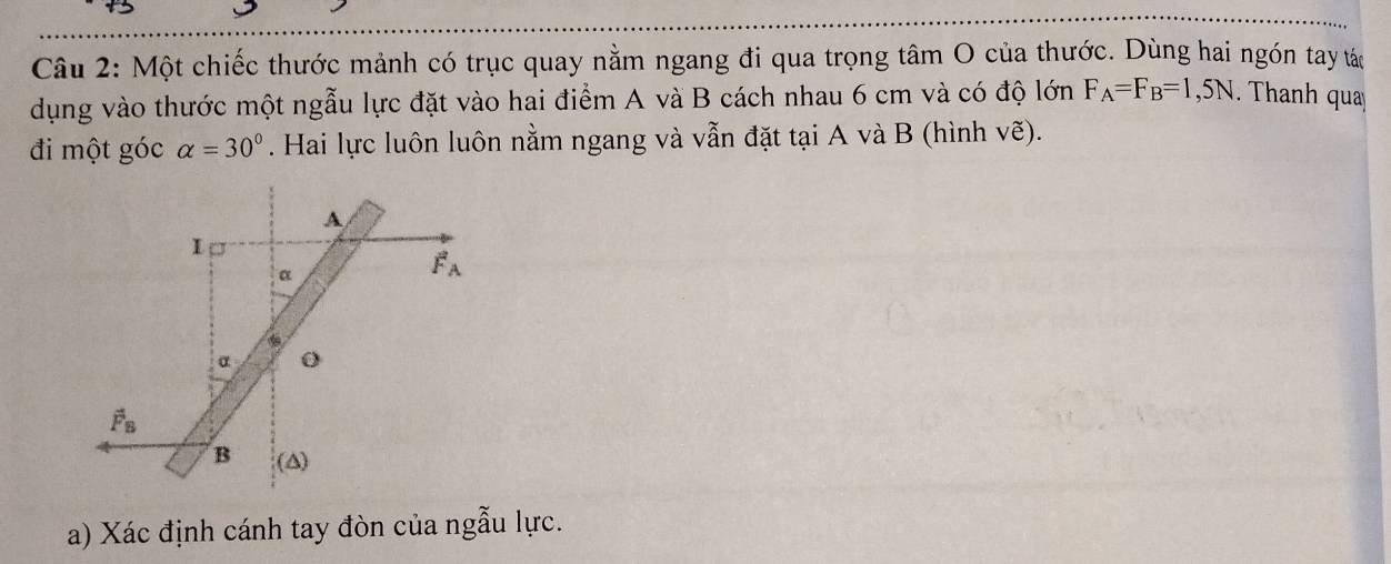 Một chiếc thước mảnh có trục quay nằm ngang đi qua trọng tâm O của thước. Dùng hai ngón tay tác
dụng vào thước một ngẫu lực đặt vào hai điểm A và B cách nhau 6 cm và có độ lớn F_A=F_B=1,5N.  Thanh qua
đi một góc alpha =30°. Hai lực luôn luôn nằm ngang và vẫn đặt tại A và B (hình vẽ).
a) Xác định cánh tay đòn của ngẫu lực.