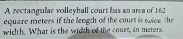 A rectangular volleyball court has an area of 162
equare meters if the length of the court is twice the 
width. What is the width of the court, in meters.