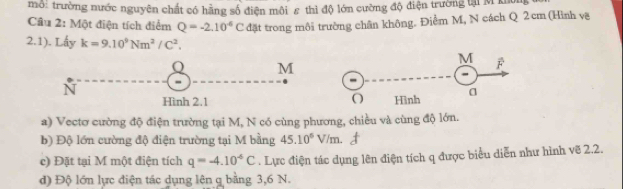 mô: trường nước nguyên chất có hãng số điện môi ε thì độ lớn cường độ điện trường tại M ku 
Cầu 2: Một điện tích điểm Q=-2.10^(-6)C đặt trong môi trường chân không. Điểm M, N cách Q 2 cm (Hình vậ 
2.1). Lấy k=9.10^9Nm^2/C^2.
M
N
Hình 2.1 
a) Vectơ cường độ điện trường tại M, N có cùng phương, chiều và cùng độ lớn. 
b) Độ lớn cường độ điện trường tại M bằng 45.10^6V/m. 
c) Đặt tại M một điện tích q=-4.10^(-6)C. Lực điện tác dụng lên điện tích q được biểu diễn như hình vẽ 2.2. 
d) Độ lớn lực điện tác dụng lên q bằng 3,6 N.