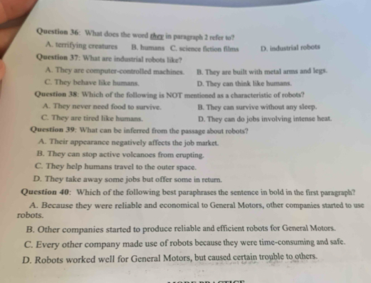 What does the word they in paragraph 2 refer to?
A. terrifying creatures B. humans C. science fiction films D. industrial robots
Question 37: What are industrial robots like?
A. They are computer-controlled machines. B. They are built with metal arms and legs.
C. They behave like humans. D. They can think like humans.
Question 38: Which of the following is NOT mentioned as a characteristic of robots?
A. They never need food to survive. B. They can survive without any sleep.
C. They are tired like humans. D. They can do jobs involving intense heat.
Question 39: What can be inferred from the passage about robots?
A. Their appearance negatively affects the job market.
B. They can stop active volcanoes from erupting.
C. They help humans travel to the outer space.
D. They take away some jobs but offer some in return.
Question 40: Which of the following best paraphrases the sentence in bold in the first paragraph?
A. Because they were reliable and economical to General Motors, other companies started to use
robots.
B. Other companies started to produce reliable and efficient robots for General Motors.
C. Every other company made use of robots because they were time-consuming and safe.
D. Robots worked well for General Motors, but caused certain trouble to others.
